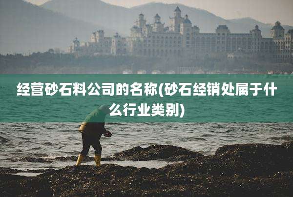 经营砂石料公司的名称(砂石经销处属于什么行业类别)