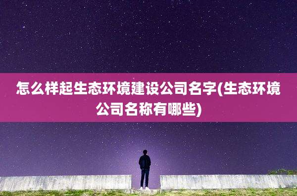 怎么样起生态环境建设公司名字(生态环境公司名称有哪些)