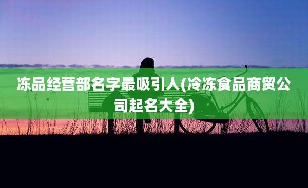 冻品经营部名字最吸引人(冷冻食品商贸公司起名大全)