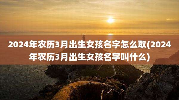 2024年农历3月出生女孩名字怎么取(2024年农历3月出生女孩名字叫什么)