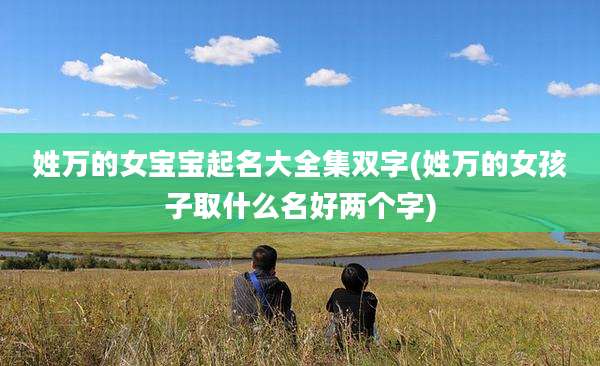 姓万的女宝宝起名大全集双字(姓万的女孩子取什么名好两个字)