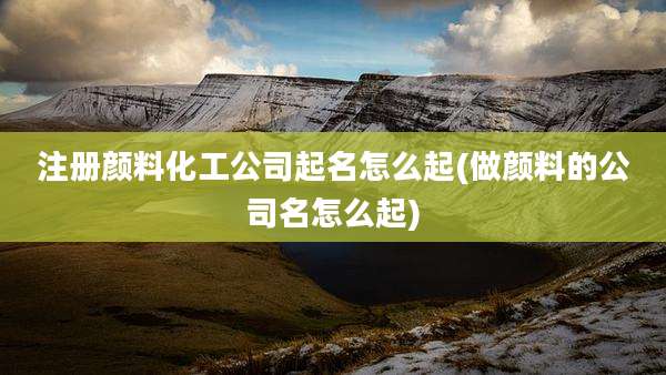 注册颜料化工公司起名怎么起(做颜料的公司名怎么起)