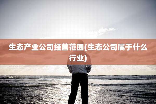 生态产业公司经营范围(生态公司属于什么行业)