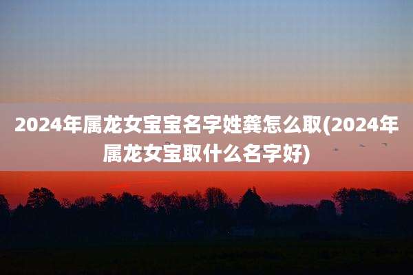 2024年属龙女宝宝名字姓龚怎么取(2024年属龙女宝取什么名字好)