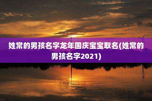 姓常的男孩名字龙年国庆宝宝取名(姓常的男孩名字2021)