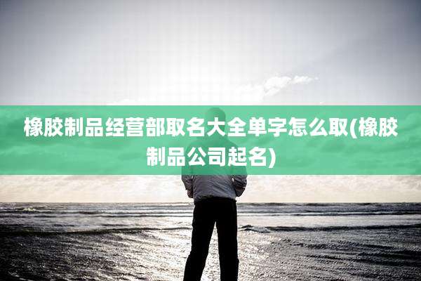 橡胶制品经营部取名大全单字怎么取(橡胶制品公司起名)