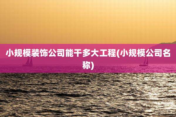 小规模装饰公司能干多大工程(小规模公司名称)