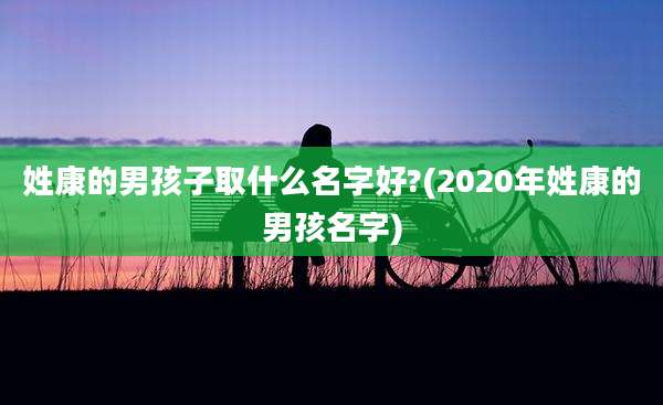 姓康的男孩子取什么名字好?(2020年姓康的男孩名字)