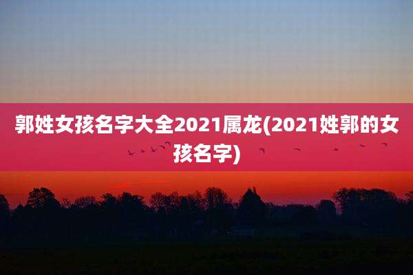 郭姓女孩名字大全2021属龙(2021姓郭的女孩名字)