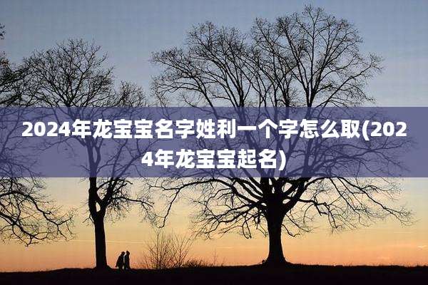 2024年龙宝宝名字姓利一个字怎么取(2024年龙宝宝起名)