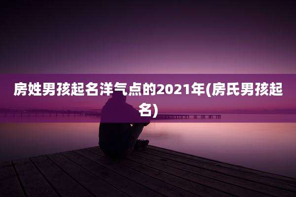 房姓男孩起名洋气点的2021年(房氏男孩起名)