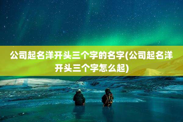 公司起名洋开头三个字的名字(公司起名洋开头三个字怎么起)