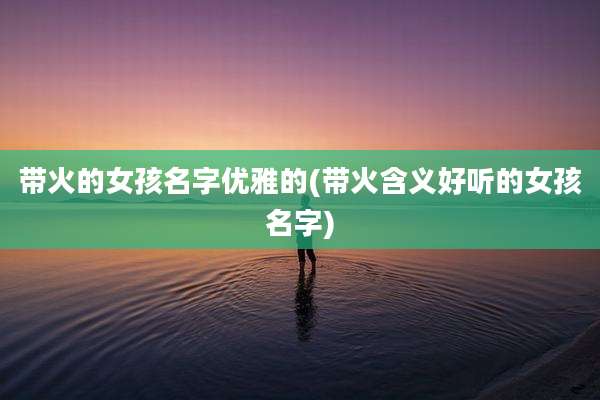 带火的女孩名字优雅的(带火含义好听的女孩名字)