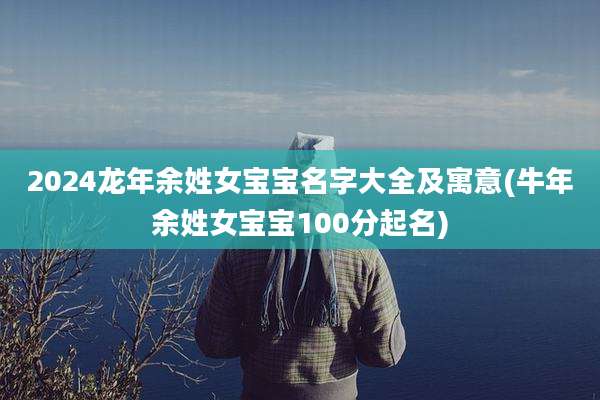2024龙年余姓女宝宝名字大全及寓意(牛年余姓女宝宝100分起名)