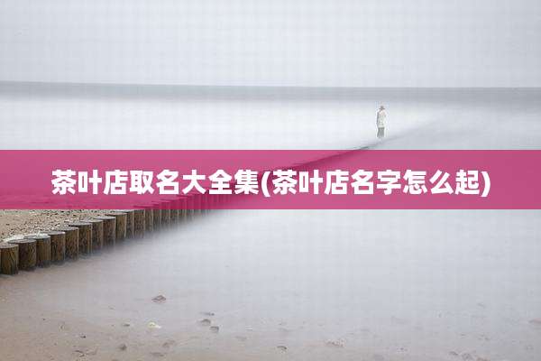 茶叶店取名大全集(茶叶店名字怎么起)
