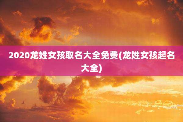 2020龙姓女孩取名大全免费(龙姓女孩起名大全)