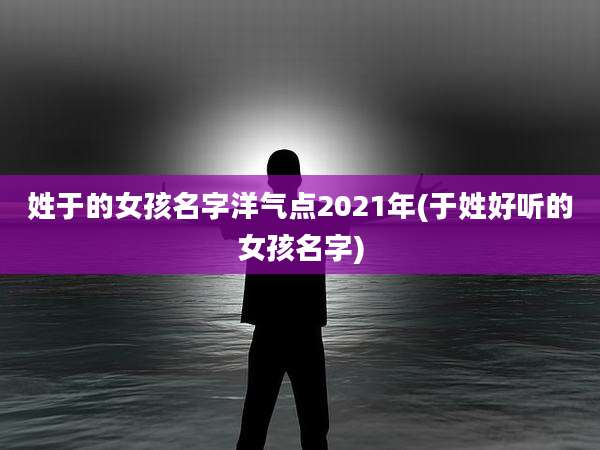 姓于的女孩名字洋气点2021年(于姓好听的女孩名字)