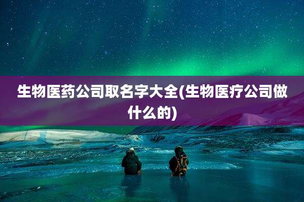 生物医药公司取名字大全(生物医疗公司做什么的)