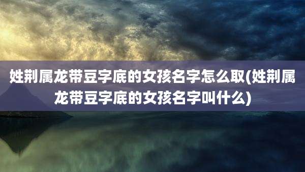 姓荆属龙带豆字底的女孩名字怎么取(姓荆属龙带豆字底的女孩名字叫什么)