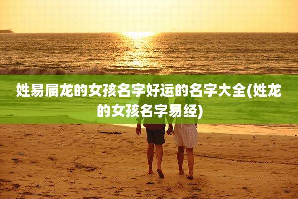 姓易属龙的女孩名字好运的名字大全(姓龙的女孩名字易经)