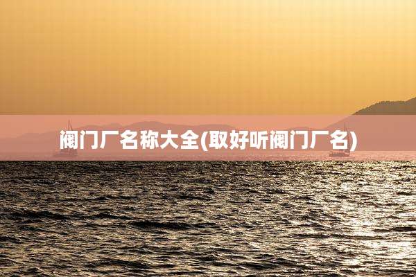 阀门厂名称大全(取好听阀门厂名)