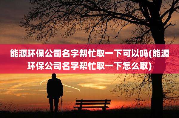 能源环保公司名字帮忙取一下可以吗(能源环保公司名字帮忙取一下怎么取)