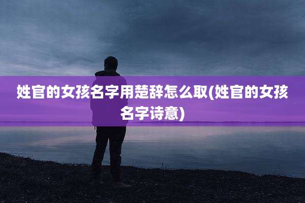 姓官的女孩名字用楚辞怎么取(姓官的女孩名字诗意)