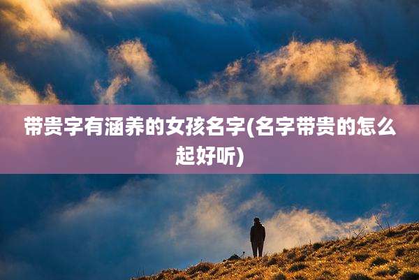 带贵字有涵养的女孩名字(名字带贵的怎么起好听)