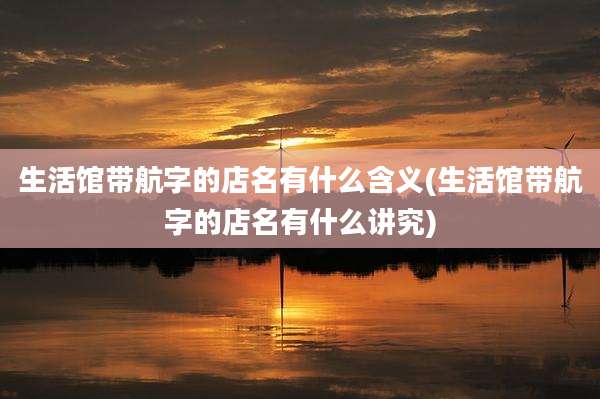 生活馆带航字的店名有什么含义(生活馆带航字的店名有什么讲究)