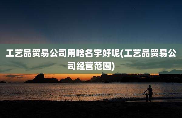 工艺品贸易公司用啥名字好呢(工艺品贸易公司经营范围)
