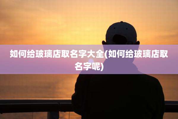 如何给玻璃店取名字大全(如何给玻璃店取名字呢)