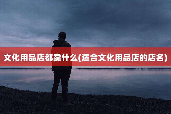文化用品店都卖什么(适合文化用品店的店名)