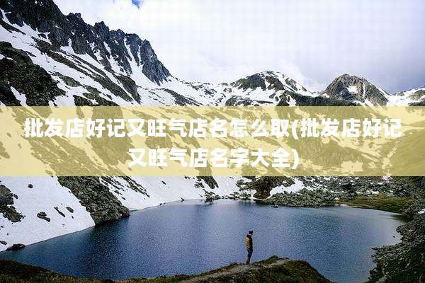 批发店好记又旺气店名怎么取(批发店好记又旺气店名字大全)