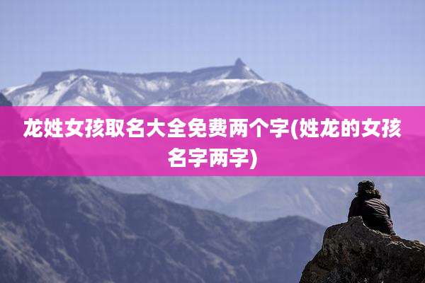龙姓女孩取名大全免费两个字(姓龙的女孩名字两字)