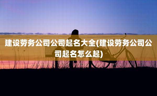 建设劳务公司公司起名大全(建设劳务公司公司起名怎么起)