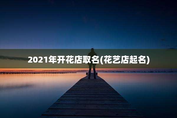2021年开花店取名(花艺店起名)