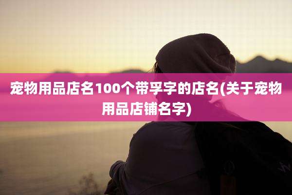 宠物用品店名100个带孚字的店名(关于宠物用品店铺名字)
