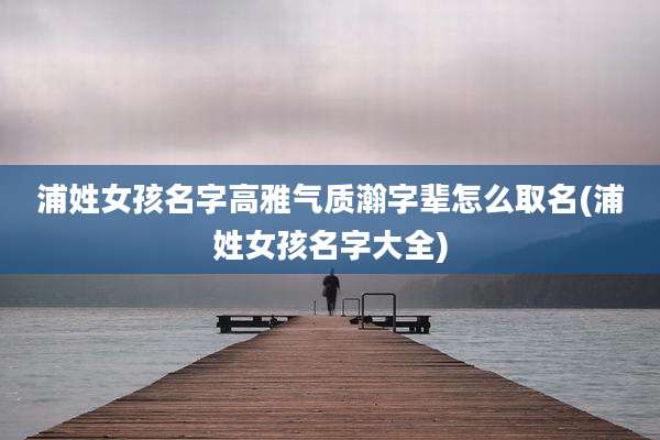 浦姓女孩名字高雅气质瀚字辈怎么取名(浦姓女孩名字大全)
