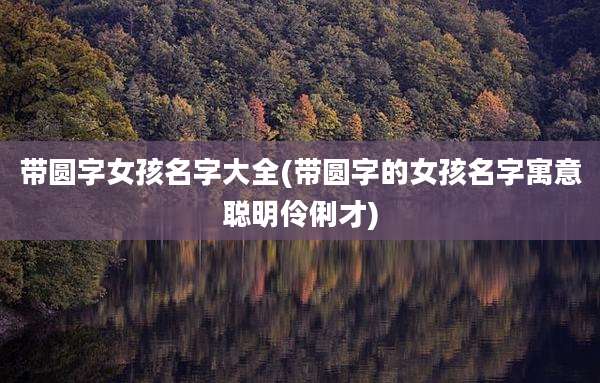 带圆字女孩名字大全(带圆字的女孩名字寓意聪明伶俐才)
