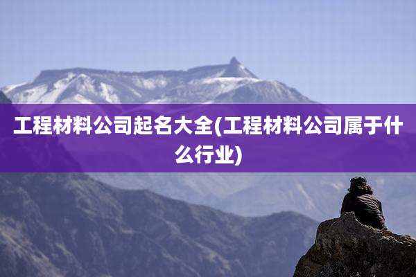 工程材料公司起名大全(工程材料公司属于什么行业)