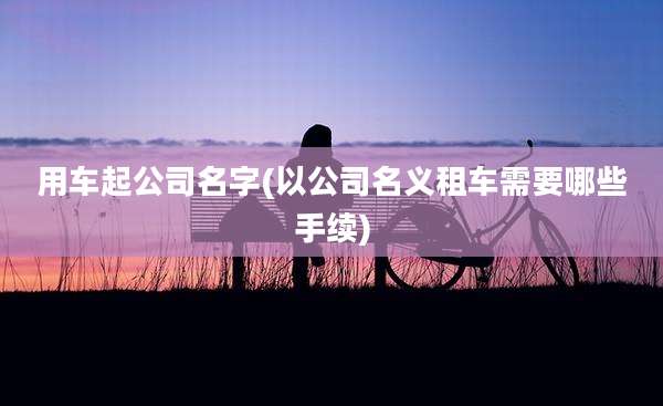 用车起公司名字(以公司名义租车需要哪些手续)