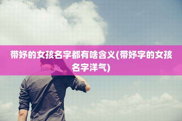 带妤的女孩名字都有啥含义(带妤字的女孩名字洋气)