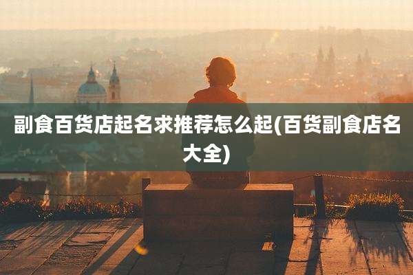 副食百货店起名求推荐怎么起(百货副食店名大全)