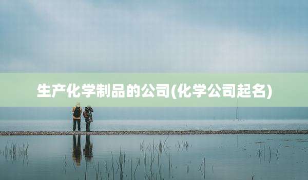 生产化学制品的公司(化学公司起名)