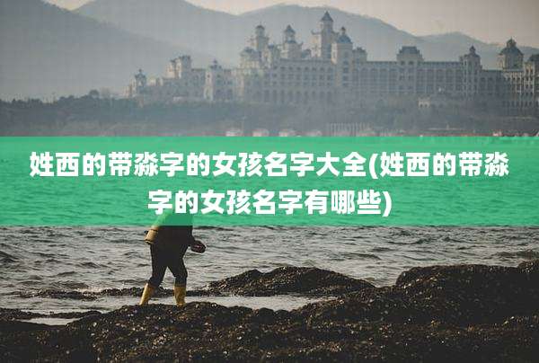 姓西的带淼字的女孩名字大全(姓西的带淼字的女孩名字有哪些)