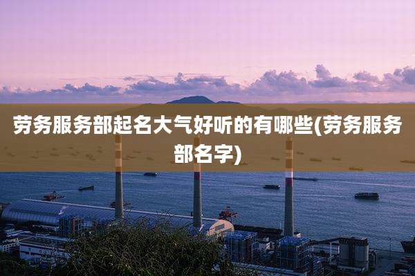 劳务服务部起名大气好听的有哪些(劳务服务部名字)
