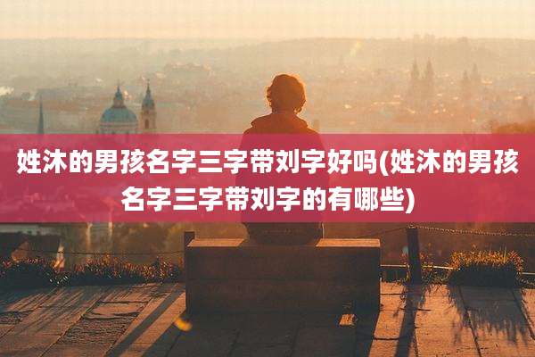 姓沐的男孩名字三字带刘字好吗(姓沐的男孩名字三字带刘字的有哪些)