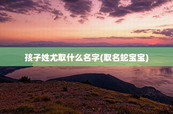 孩子姓尤取什么名字(取名蛇宝宝)
