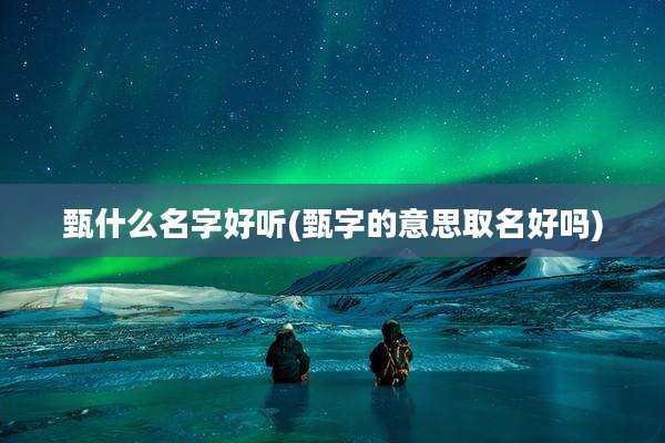 甄什么名字好听(甄字的意思取名好吗)