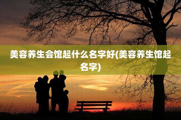 美容养生会馆起什么名字好(美容养生馆起名字)